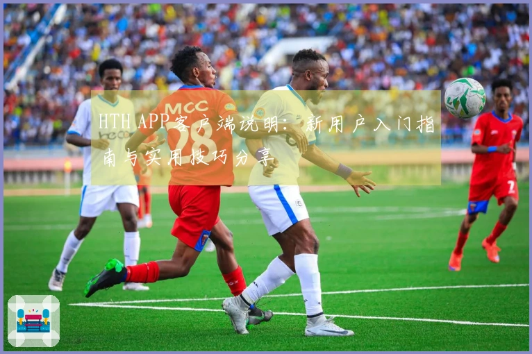 HTH APP客户端说明：新用户入门指南与实用技巧分享