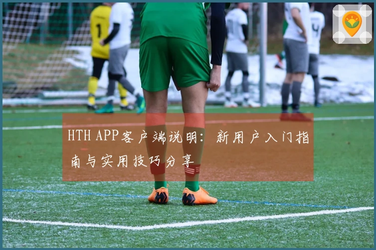 HTH APP客户端说明：新用户入门指南与实用技巧分享