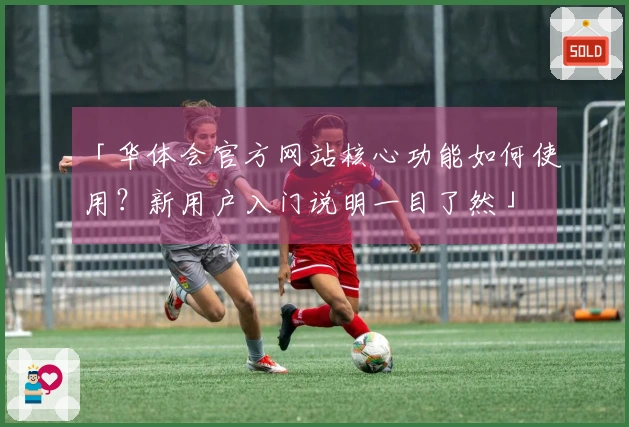 「华体会官方网站核心功能如何使用？新用户入门说明一目了然」